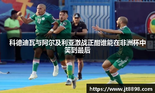 科德迪瓦与阿尔及利亚激战正酣谁能在非洲杯中笑到最后